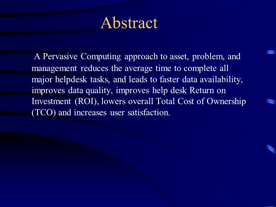 Abstract A Pervasive Computing approach to asset, problem, and management reduces the average time to complete all major helpdesk tasks, and leads to faster data availability, improves data quality, improves help desk Return on Investment (ROI), lowers overall Total Cost of Ownership (TCO) and increases user satisfaction.