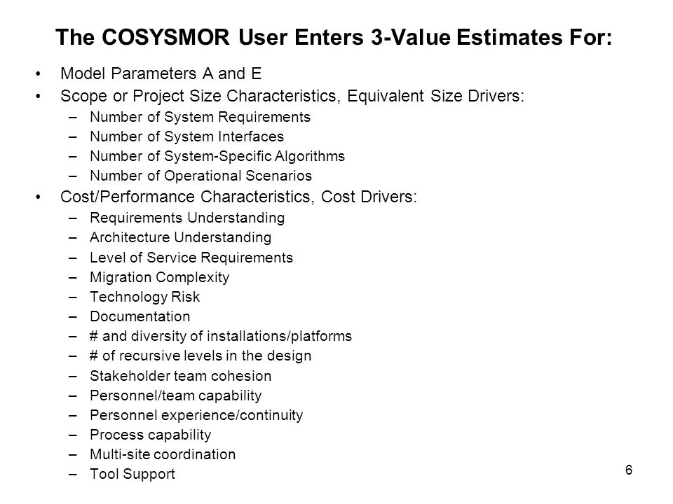 6 The COSYSMOR User Enters 3-Value Estimates For: Model Parameters A and E Scope or Project Size Characteristics, Equivalent Size Drivers: –Number of System Requirements –Number of System Interfaces –Number of System-Specific Algorithms –Number of Operational Scenarios Cost/Performance Characteristics, Cost Drivers: –Requirements Understanding –Architecture Understanding –Level of Service Requirements –Migration Complexity –Technology Risk –Documentation –# and diversity of installations/platforms –# of recursive levels in the design –Stakeholder team cohesion –Personnel/team capability –Personnel experience/continuity –Process capability –Multi-site coordination –Tool Support