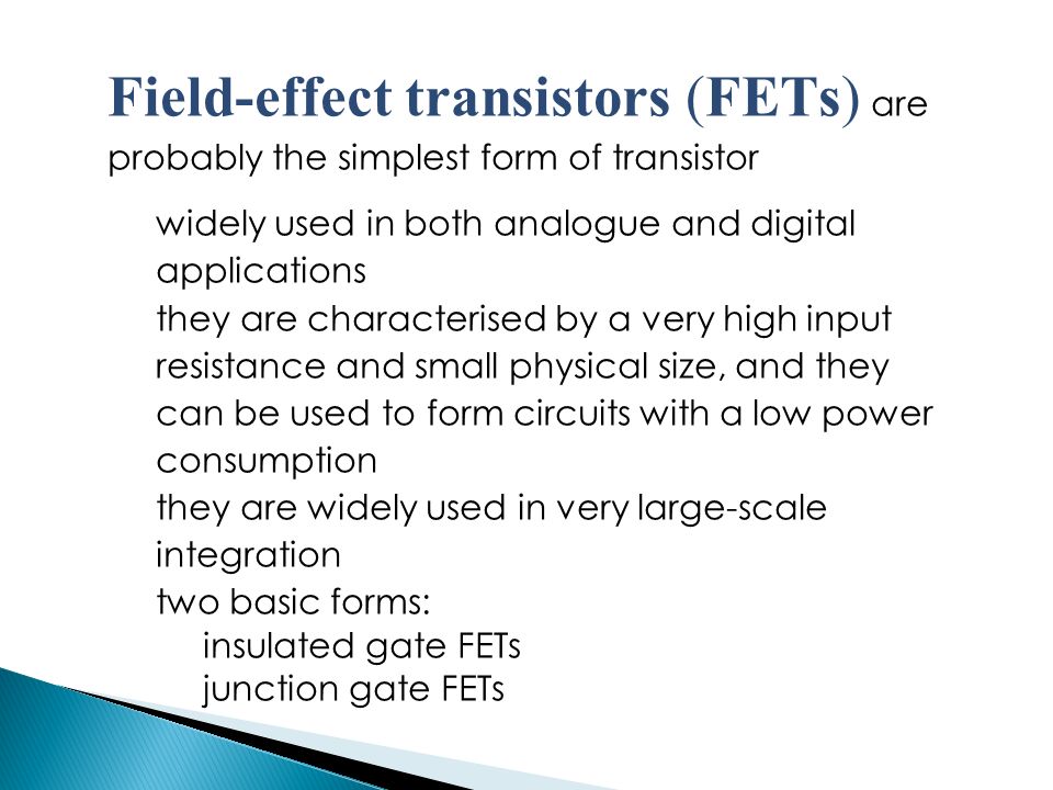 Field-effect transistors (FETs) are probably the simplest form of transistor widely used in both analogue and digital applications they are characterised by a very high input resistance and small physical size, and they can be used to form circuits with a low power consumption they are widely used in very large-scale integration two basic forms: insulated gate FETs junction gate FETs