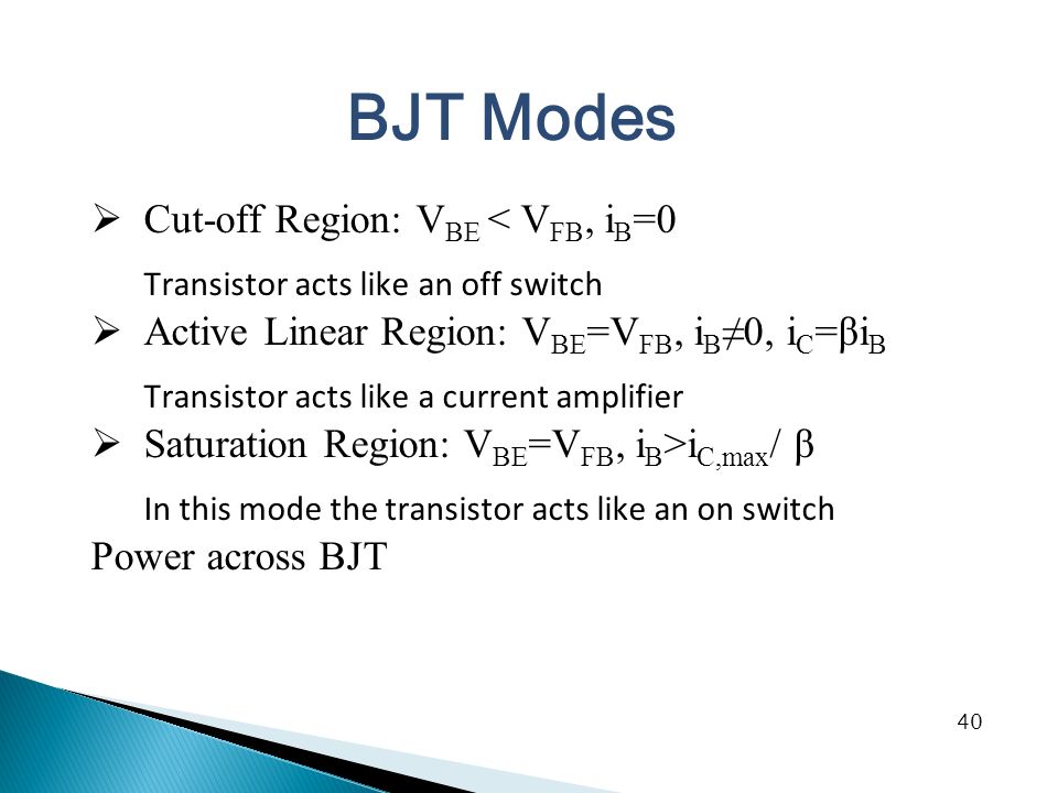 BJT Modes  Cut-off Region: V BE < V FB, i B =0 Transistor acts like an off switch  Active Linear Region: V BE =V FB, i B ≠0, i C =βi B Transistor acts like a current amplifier  Saturation Region: V BE =V FB, i B >i C,max / β In this mode the transistor acts like an on switch Power across BJT 40