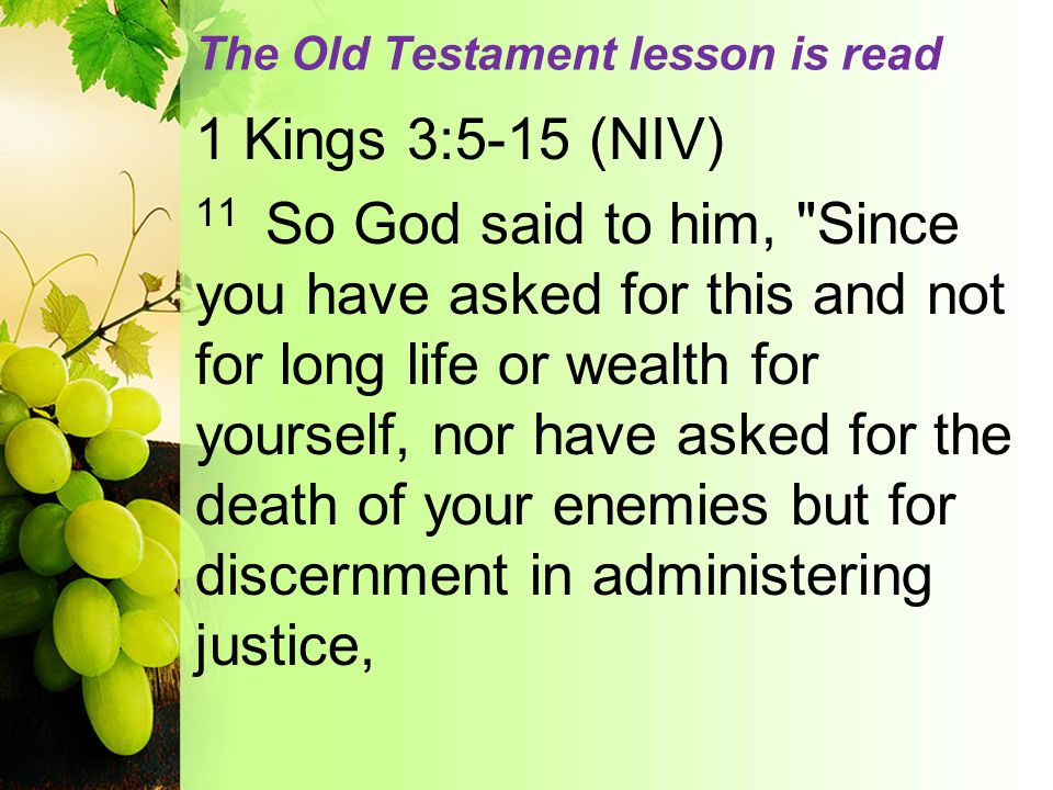 The Old Testament lesson is read 1 Kings 3:5-15 (NIV) 11 So God said to him, Since you have asked for this and not for long life or wealth for yourself, nor have asked for the death of your enemies but for discernment in administering justice,
