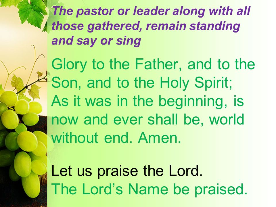 The pastor or leader along with all those gathered, remain standing and say or sing Glory to the Father, and to the Son, and to the Holy Spirit; As it was in the beginning, is now and ever shall be, world without end.