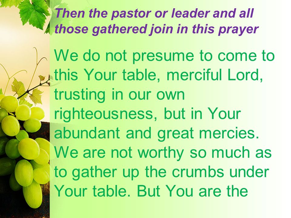 Then the pastor or leader and all those gathered join in this prayer We do not presume to come to this Your table, merciful Lord, trusting in our own righteousness, but in Your abundant and great mercies.