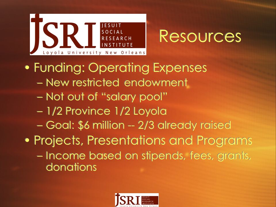 Resources Funding: Operating Expenses –New restricted endowment –Not out of salary pool –1/2 Province 1/2 Loyola –Goal: $6 million -- 2/3 already raised Projects, Presentations and Programs –Income based on stipends, fees, grants, donations Funding: Operating Expenses –New restricted endowment –Not out of salary pool –1/2 Province 1/2 Loyola –Goal: $6 million -- 2/3 already raised Projects, Presentations and Programs –Income based on stipends, fees, grants, donations