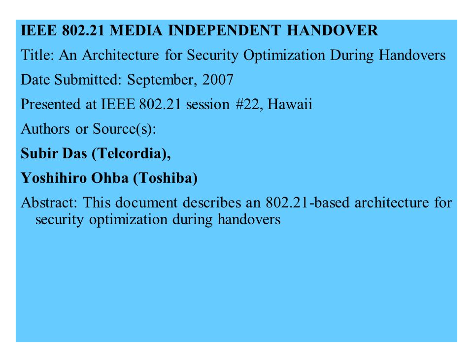IEEE MEDIA INDEPENDENT HANDOVER Title: An Architecture for Security Optimization During Handovers Date Submitted: September, 2007 Presented at IEEE session #22, Hawaii Authors or Source(s): Subir Das (Telcordia), Yoshihiro Ohba (Toshiba) Abstract: This document describes an based architecture for security optimization during handovers