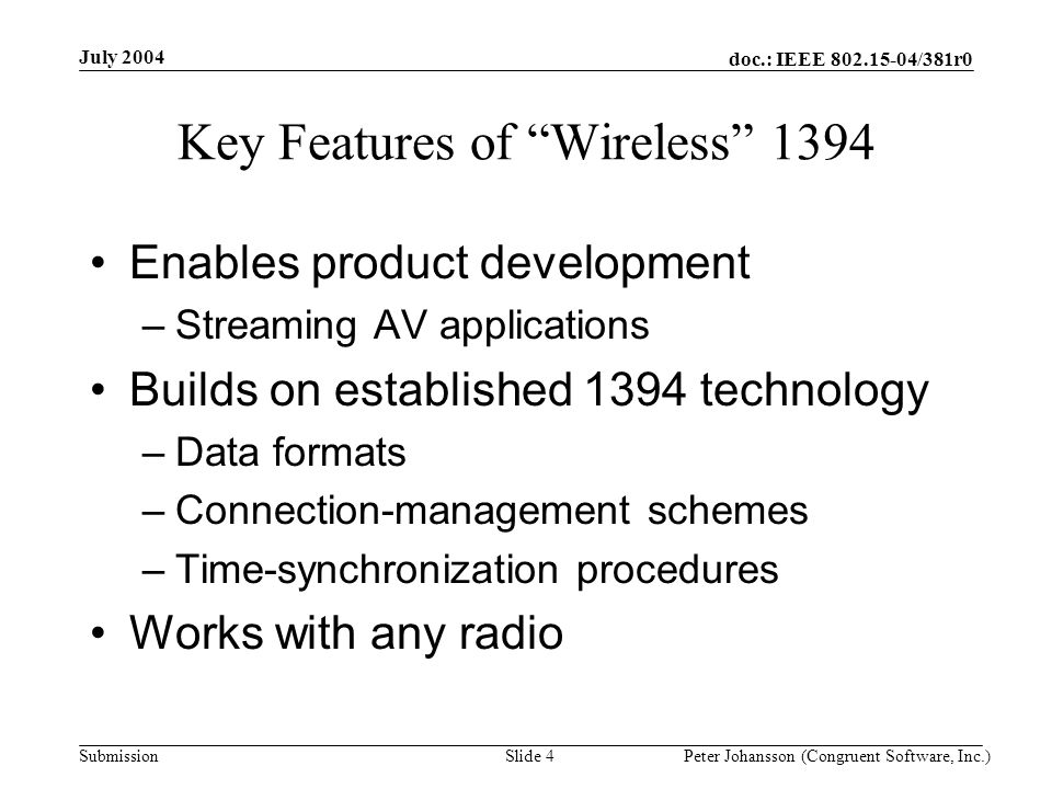 doc.: IEEE /381r0 Submission July 2004 Peter Johansson (Congruent Software, Inc.)Slide 4 Key Features of Wireless 1394 Enables product development –Streaming AV applications Builds on established 1394 technology –Data formats –Connection-management schemes –Time-synchronization procedures Works with any radio
