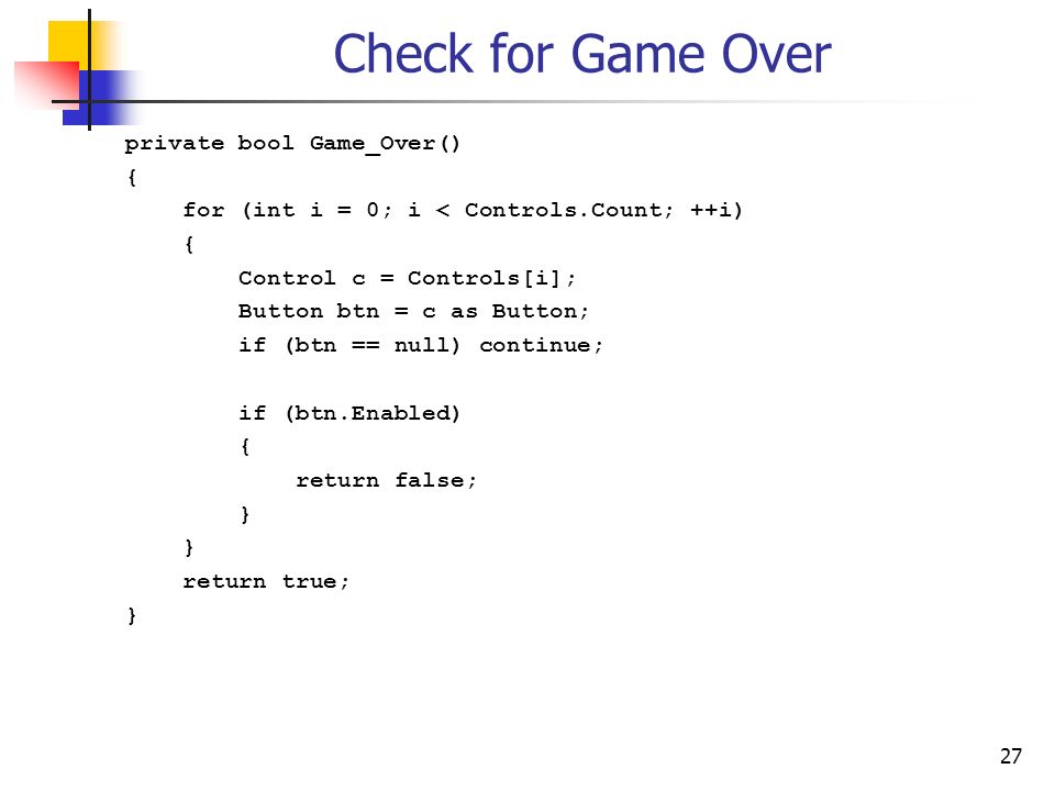 27 Check for Game Over private bool Game_Over() { for (int i = 0; i < Controls.Count; ++i) { Control c = Controls[i]; Button btn = c as Button; if (btn == null) continue; if (btn.Enabled) { return false; } return true; }