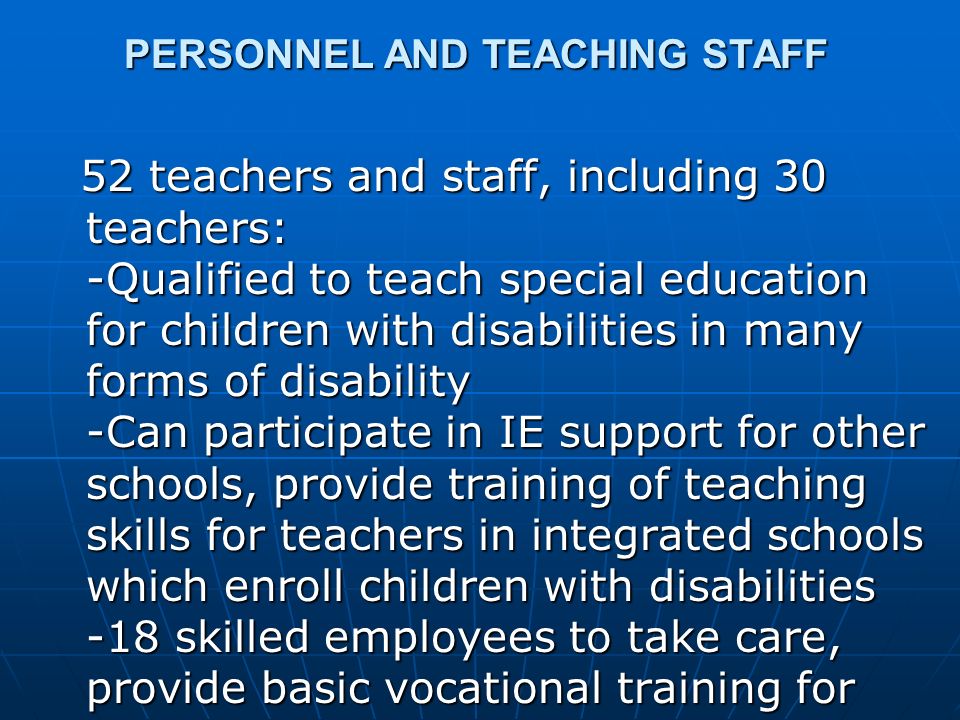 PERSONNEL AND TEACHING STAFF 52 teachers and staff, including 30 teachers: -Qualified to teach special education for children with disabilities in many forms of disability -Can participate in IE support for other schools, provide training of teaching skills for teachers in integrated schools which enroll children with disabilities -18 skilled employees to take care, provide basic vocational training for children with disabilities in center 52 teachers and staff, including 30 teachers: -Qualified to teach special education for children with disabilities in many forms of disability -Can participate in IE support for other schools, provide training of teaching skills for teachers in integrated schools which enroll children with disabilities -18 skilled employees to take care, provide basic vocational training for children with disabilities in center