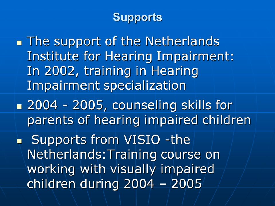 Supports The support of the Netherlands Institute for Hearing Impairment: In 2002, training in Hearing Impairment specialization The support of the Netherlands Institute for Hearing Impairment: In 2002, training in Hearing Impairment specialization , counseling skills for parents of hearing impaired children , counseling skills for parents of hearing impaired children Supports from VISIO -the Netherlands:Training course on working with visually impaired children during 2004 – 2005 Supports from VISIO -the Netherlands:Training course on working with visually impaired children during 2004 – 2005