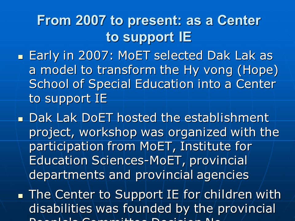 From 2007 to present: as a Center to support IE Early in 2007: MoET selected Dak Lak as a model to transform the Hy vong (Hope) School of Special Education into a Center to support IE Early in 2007: MoET selected Dak Lak as a model to transform the Hy vong (Hope) School of Special Education into a Center to support IE Dak Lak DoET hosted the establishment project, workshop was organized with the participation from MoET, Institute for Education Sciences-MoET, provincial departments and provincial agencies Dak Lak DoET hosted the establishment project, workshop was organized with the participation from MoET, Institute for Education Sciences-MoET, provincial departments and provincial agencies The Center to Support IE for children with disabilities was founded by the provincial People s Committee Decision No.