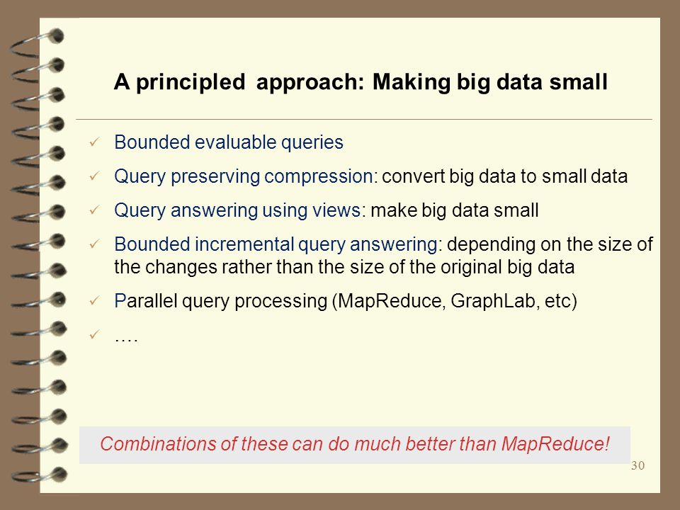 30 A principled approach: Making big data small Bounded evaluable queries Query preserving compression: convert big data to small data Query answering using views: make big data small Bounded incremental query answering: depending on the size of the changes rather than the size of the original big data Parallel query processing (MapReduce, GraphLab, etc) ….