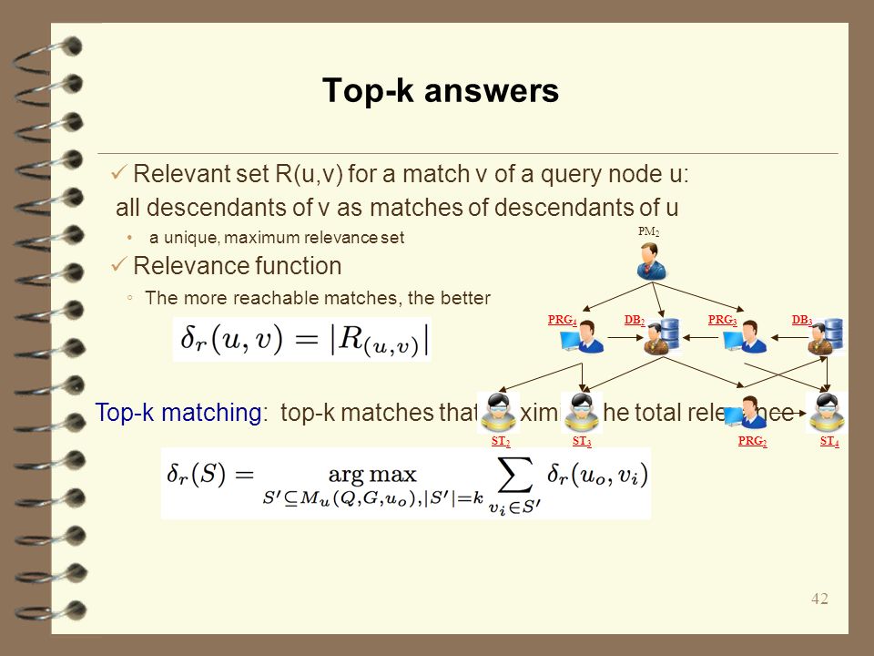 Top-k answers 42 Top-k matching: top-k matches that maximize the total relevance PM 2 DB 2 PRG 3 DB 3 PRG 4 PRG 2 ST 2 ST 3 ST 4 Relevant set R(u,v) for a match v of a query node u: all descendants of v as matches of descendants of u a unique, maximum relevance set Relevance function ◦ The more reachable matches, the better