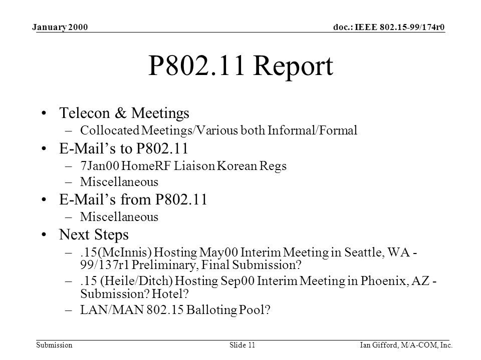 doc.: IEEE /174r0 Submission January 2000 Ian Gifford, M/A-COM, Inc.Slide 11 P Report Telecon & Meetings –Collocated Meetings/Various both Informal/Formal  ’s to P –7Jan00 HomeRF Liaison Korean Regs –Miscellaneous  ’s from P –Miscellaneous Next Steps –.15(McInnis) Hosting May00 Interim Meeting in Seattle, WA - 99/137r1 Preliminary, Final Submission.