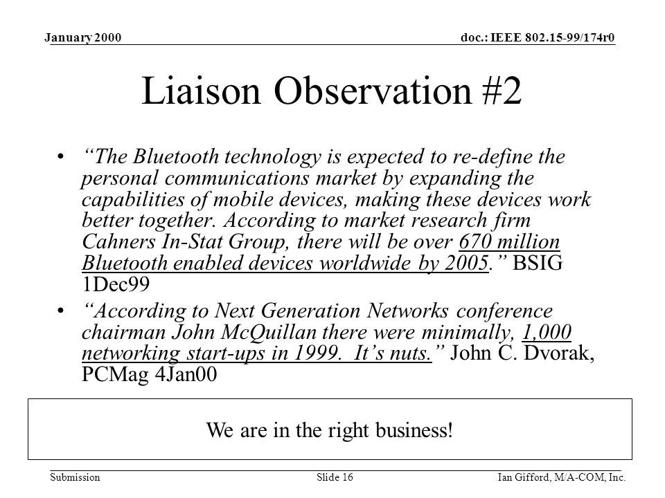doc.: IEEE /174r0 Submission January 2000 Ian Gifford, M/A-COM, Inc.Slide 16 Liaison Observation #2 The Bluetooth technology is expected to re-define the personal communications market by expanding the capabilities of mobile devices, making these devices work better together.