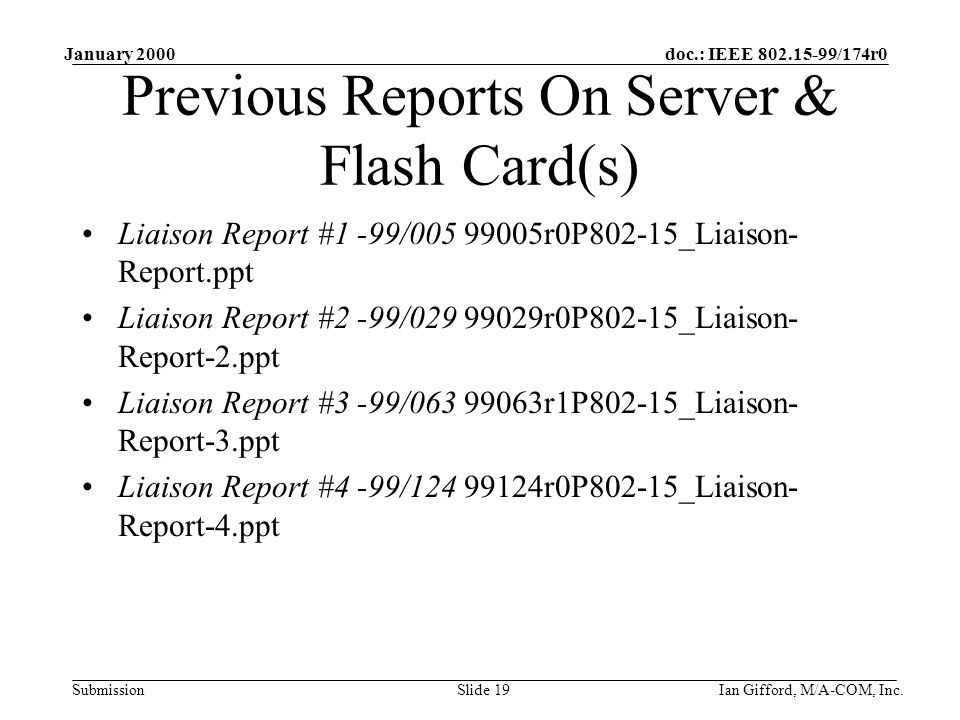 doc.: IEEE /174r0 Submission January 2000 Ian Gifford, M/A-COM, Inc.Slide 19 Previous Reports On Server & Flash Card(s) Liaison Report #1 -99/ r0P802-15_Liaison- Report.ppt Liaison Report #2 -99/ r0P802-15_Liaison- Report-2.ppt Liaison Report #3 -99/ r1P802-15_Liaison- Report-3.ppt Liaison Report #4 -99/ r0P802-15_Liaison- Report-4.ppt