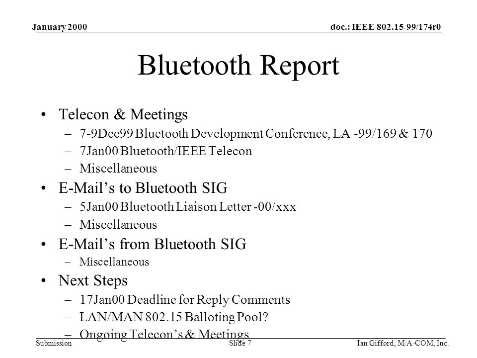 doc.: IEEE /174r0 Submission January 2000 Ian Gifford, M/A-COM, Inc.Slide 7 Bluetooth Report Telecon & Meetings –7-9Dec99 Bluetooth Development Conference, LA -99/169 & 170 –7Jan00 Bluetooth/IEEE Telecon –Miscellaneous  ’s to Bluetooth SIG –5Jan00 Bluetooth Liaison Letter -00/xxx –Miscellaneous  ’s from Bluetooth SIG –Miscellaneous Next Steps –17Jan00 Deadline for Reply Comments –LAN/MAN Balloting Pool.