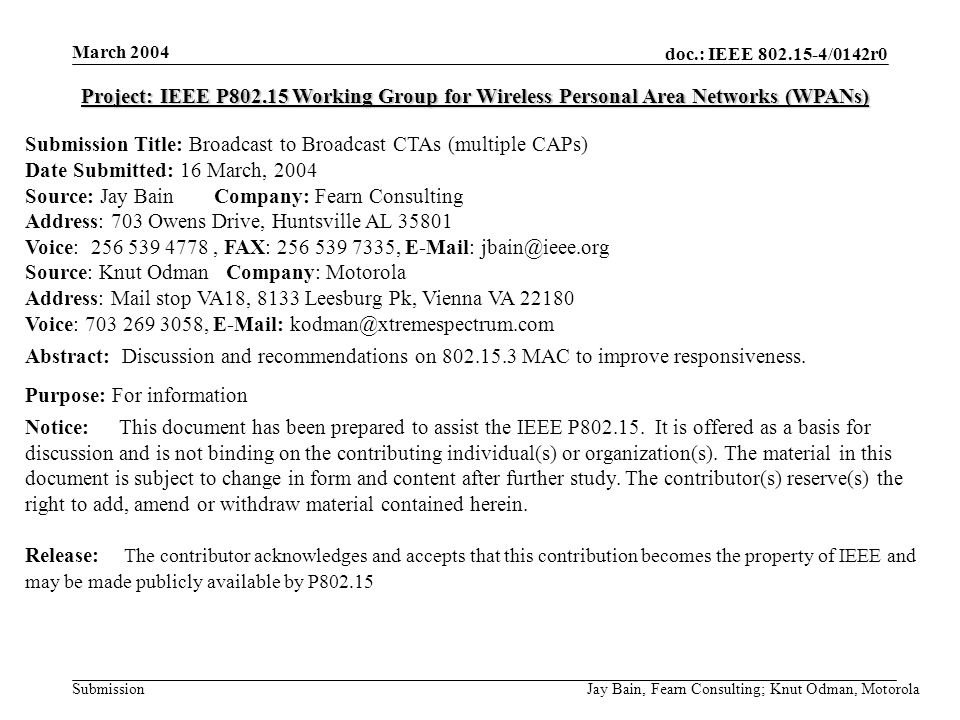 March 2004 Jay Bain, Fearn Consulting; Knut Odman, Motorola doc.: IEEE /0142r0 Submission Project: IEEE P Working Group for Wireless Personal Area Networks (WPANs) Submission Title: Broadcast to Broadcast CTAs (multiple CAPs) Date Submitted: 16 March, 2004 Source: Jay Bain Company: Fearn Consulting Address: 703 Owens Drive, Huntsville AL Voice: , FAX: ,   Source: Knut Odman Company: Motorola Address: Mail stop VA18, 8133 Leesburg Pk, Vienna VA Voice: ,   Abstract: Discussion and recommendations on MAC to improve responsiveness.