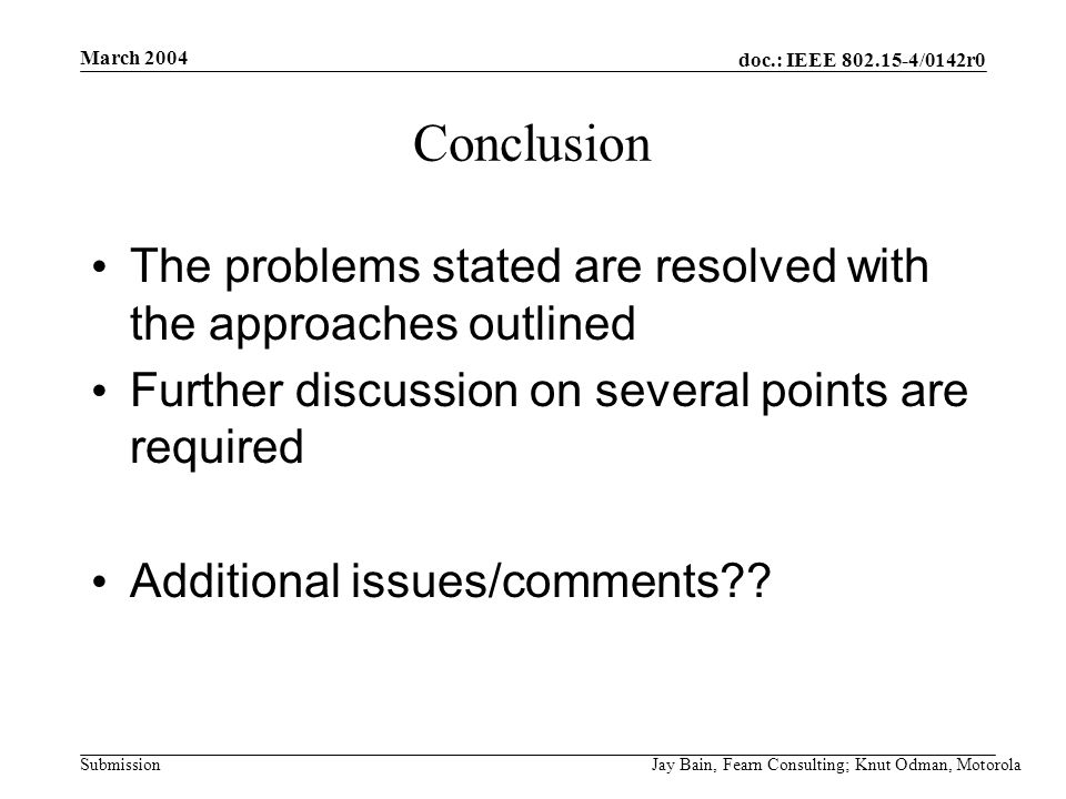 March 2004 Jay Bain, Fearn Consulting; Knut Odman, Motorola doc.: IEEE /0142r0 Submission Conclusion The problems stated are resolved with the approaches outlined Further discussion on several points are required Additional issues/comments