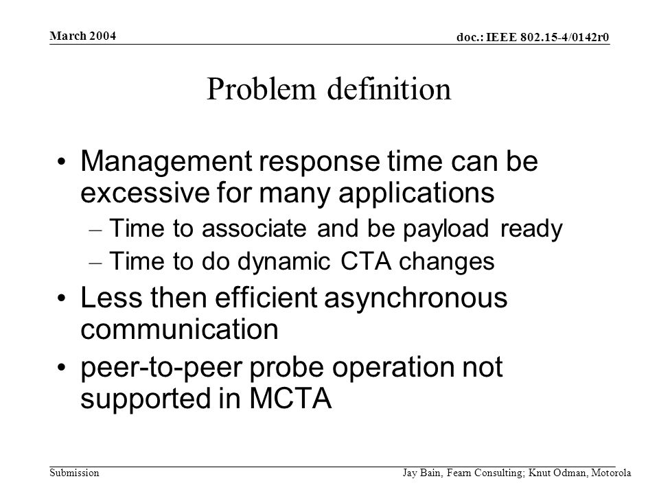 March 2004 Jay Bain, Fearn Consulting; Knut Odman, Motorola doc.: IEEE /0142r0 Submission Problem definition Management response time can be excessive for many applications – Time to associate and be payload ready – Time to do dynamic CTA changes Less then efficient asynchronous communication peer-to-peer probe operation not supported in MCTA