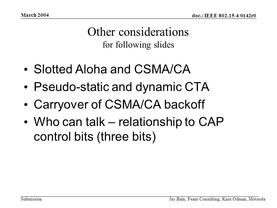 March 2004 Jay Bain, Fearn Consulting; Knut Odman, Motorola doc.: IEEE /0142r0 Submission Other considerations for following slides Slotted Aloha and CSMA/CA Pseudo-static and dynamic CTA Carryover of CSMA/CA backoff Who can talk – relationship to CAP control bits (three bits)