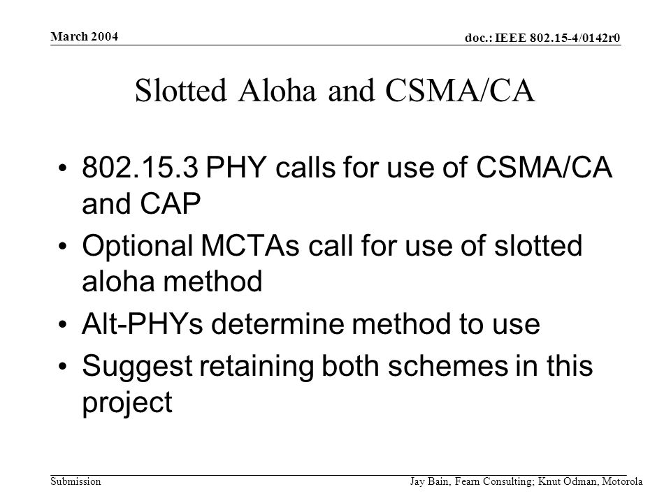 March 2004 Jay Bain, Fearn Consulting; Knut Odman, Motorola doc.: IEEE /0142r0 Submission Slotted Aloha and CSMA/CA PHY calls for use of CSMA/CA and CAP Optional MCTAs call for use of slotted aloha method Alt-PHYs determine method to use Suggest retaining both schemes in this project