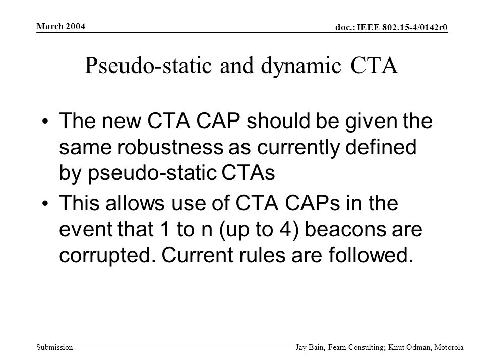 March 2004 Jay Bain, Fearn Consulting; Knut Odman, Motorola doc.: IEEE /0142r0 Submission Pseudo-static and dynamic CTA The new CTA CAP should be given the same robustness as currently defined by pseudo-static CTAs This allows use of CTA CAPs in the event that 1 to n (up to 4) beacons are corrupted.