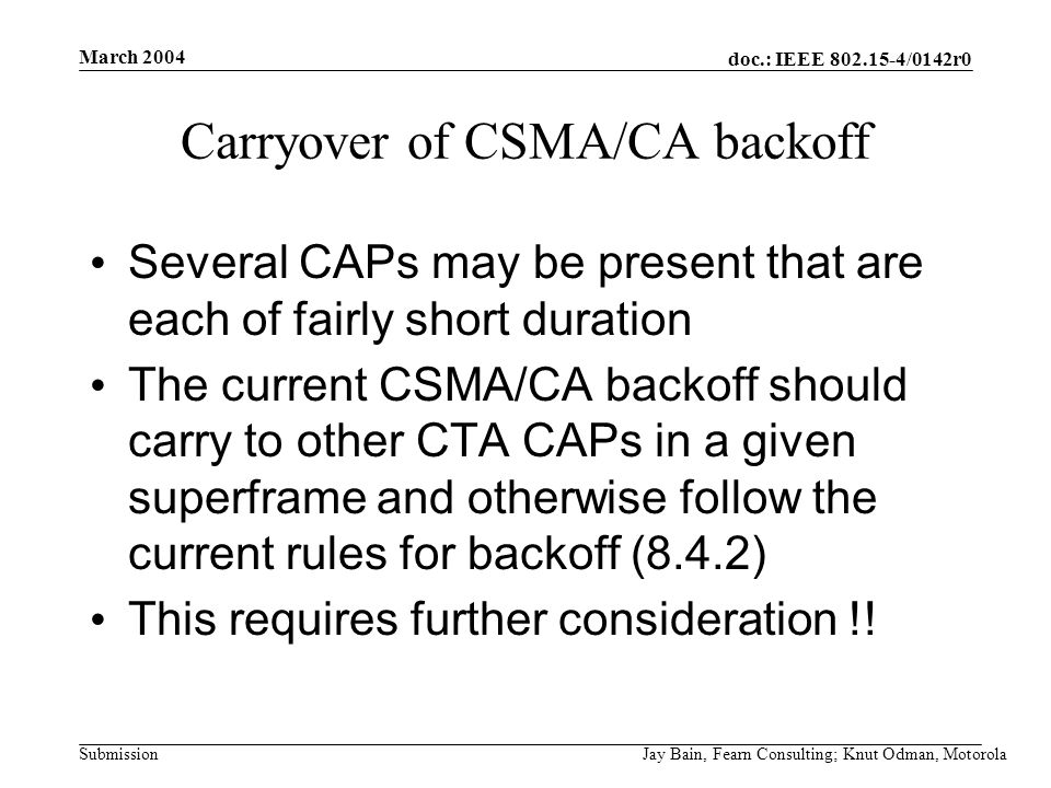 March 2004 Jay Bain, Fearn Consulting; Knut Odman, Motorola doc.: IEEE /0142r0 Submission Carryover of CSMA/CA backoff Several CAPs may be present that are each of fairly short duration The current CSMA/CA backoff should carry to other CTA CAPs in a given superframe and otherwise follow the current rules for backoff (8.4.2) This requires further consideration !!