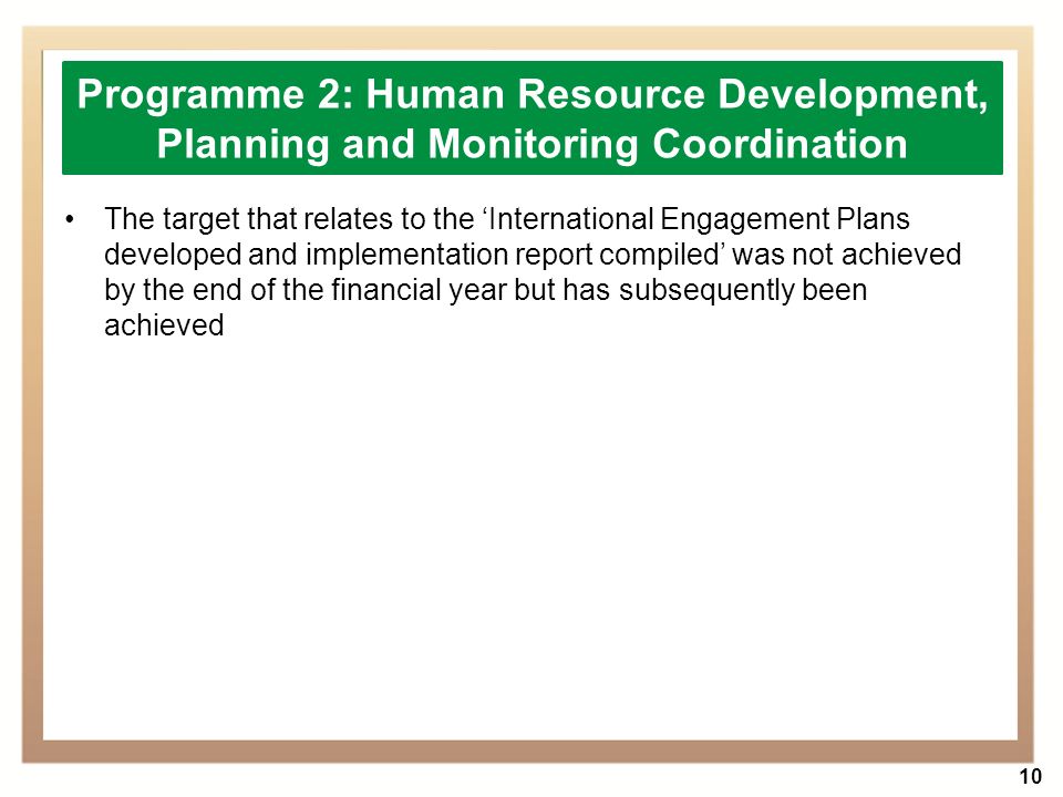 10 The target that relates to the ‘International Engagement Plans developed and implementation report compiled’ was not achieved by the end of the financial year but has subsequently been achieved Programme 2: Human Resource Development, Planning and Monitoring Coordination