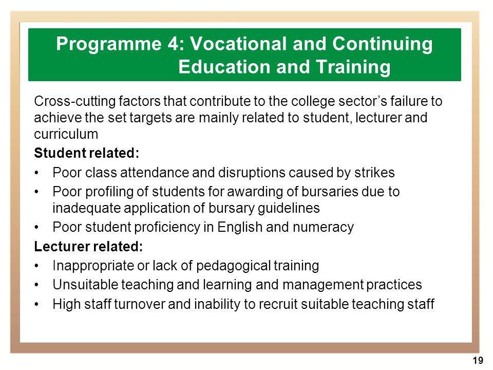 19 Cross-cutting factors that contribute to the college sector’s failure to achieve the set targets are mainly related to student, lecturer and curriculum Student related: Poor class attendance and disruptions caused by strikes Poor profiling of students for awarding of bursaries due to inadequate application of bursary guidelines Poor student proficiency in English and numeracy Lecturer related: Inappropriate or lack of pedagogical training Unsuitable teaching and learning and management practices High staff turnover and inability to recruit suitable teaching staff Programme 4: Vocational and Continuing Education and Training