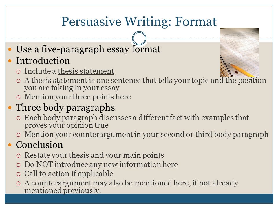 Persuasive Writing: Format Use a five-paragraph essay format Introduction  Include a thesis statement  A thesis statement is one sentence that tells your topic and the position you are taking in your essay  Mention your three points here Three body paragraphs  Each body paragraph discusses a different fact with examples that proves your opinion true  Mention your counterargument in your second or third body paragraph Conclusion  Restate your thesis and your main points  Do NOT introduce any new information here  Call to action if applicable  A counterargument may also be mentioned here, if not already mentioned previously.