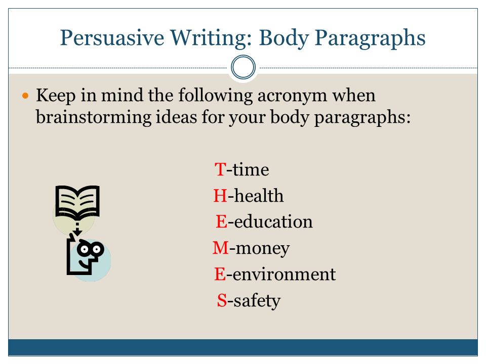 Persuasive Writing: Body Paragraphs Keep in mind the following acronym when brainstorming ideas for your body paragraphs: T-time H-health E-education M-money E-environment S-safety