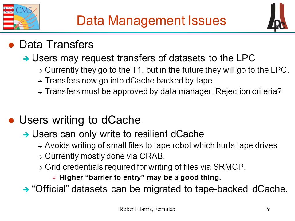 Robert Harris, Fermilab9 Data Management Issues l Data Transfers è Users may request transfers of datasets to the LPC à Currently they go to the T1, but in the future they will go to the LPC.