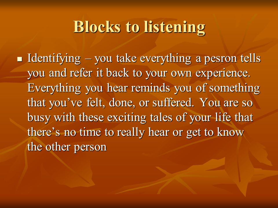 Blocks to listening Identifying – you take everything a pesron tells you and refer it back to your own experience.