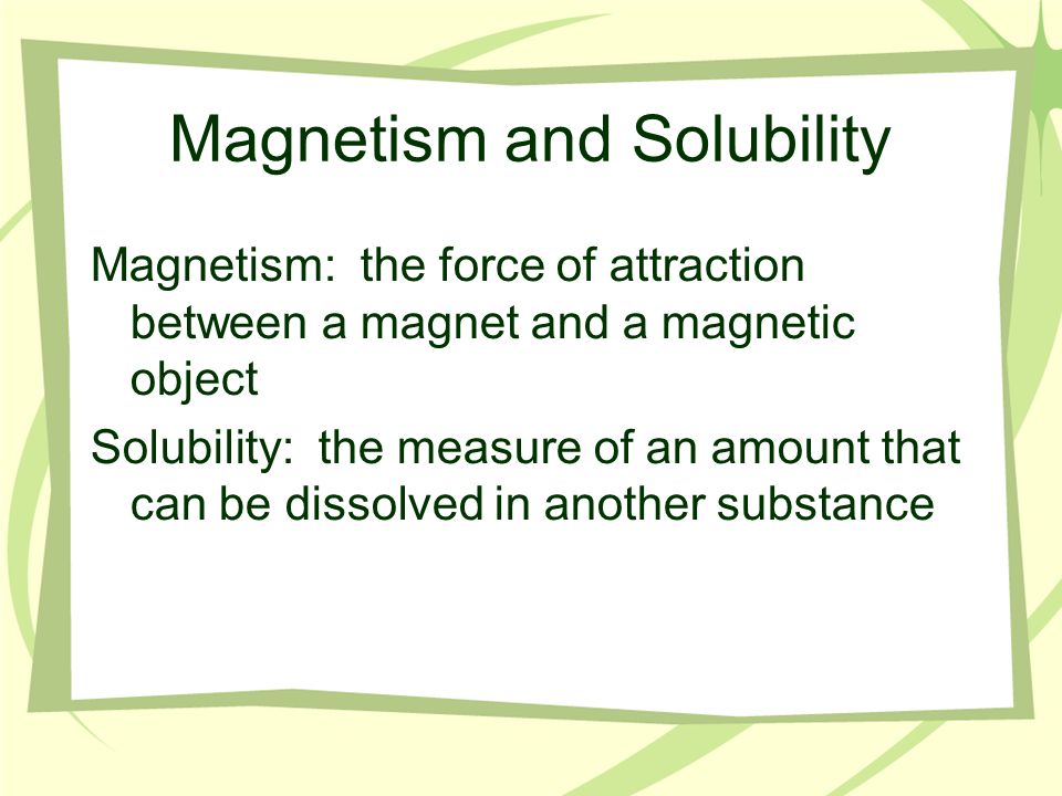 Magnetism and Solubility Magnetism: the force of attraction between a magnet and a magnetic object Solubility: the measure of an amount that can be dissolved in another substance