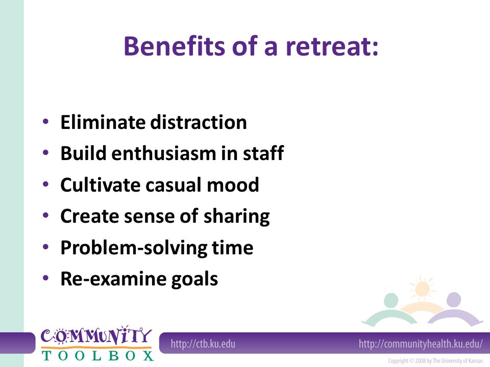 Benefits of a retreat: Eliminate distraction Build enthusiasm in staff Cultivate casual mood Create sense of sharing Problem-solving time Re-examine goals