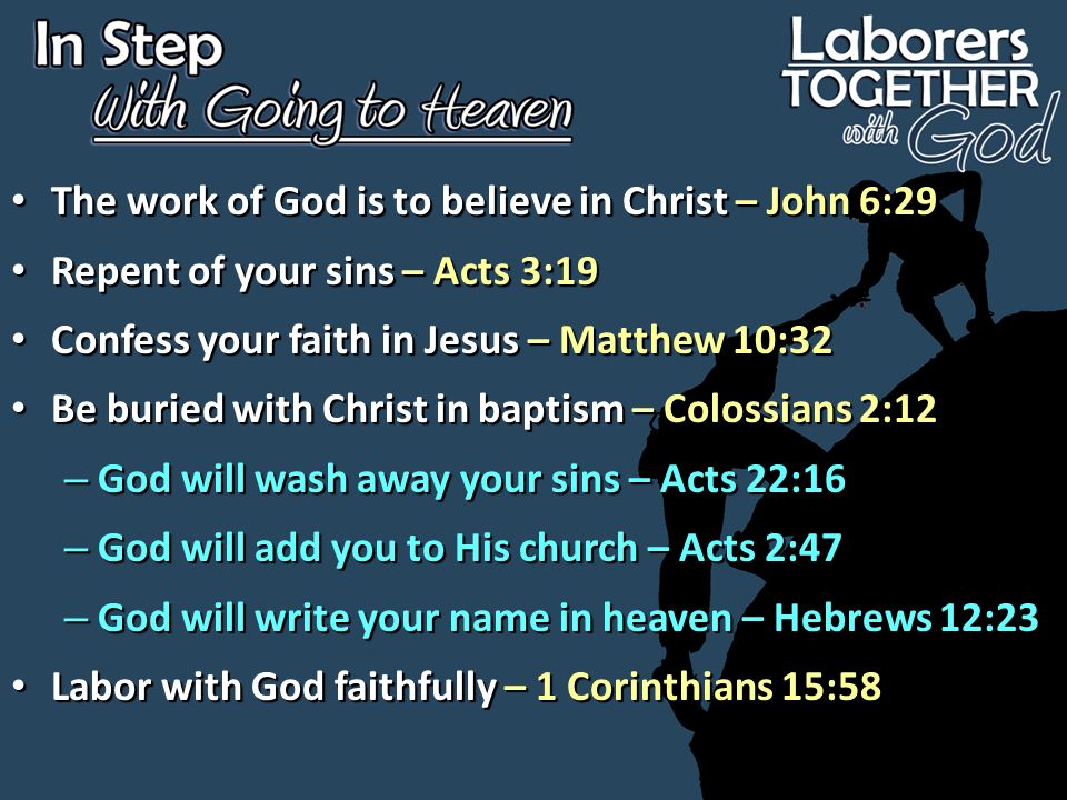 The work of God is to believe in Christ – John 6:29 The work of God is to believe in Christ – John 6:29 Repent of your sins – Acts 3:19 Repent of your sins – Acts 3:19 Confess your faith in Jesus – Matthew 10:32 Confess your faith in Jesus – Matthew 10:32 Be buried with Christ in baptism – Colossians 2:12 Be buried with Christ in baptism – Colossians 2:12 – God will wash away your sins – Acts 22:16 – God will add you to His church – Acts 2:47 – God will write your name in heaven – Hebrews 12:23 Labor with God faithfully – 1 Corinthians 15:58 Labor with God faithfully – 1 Corinthians 15:58