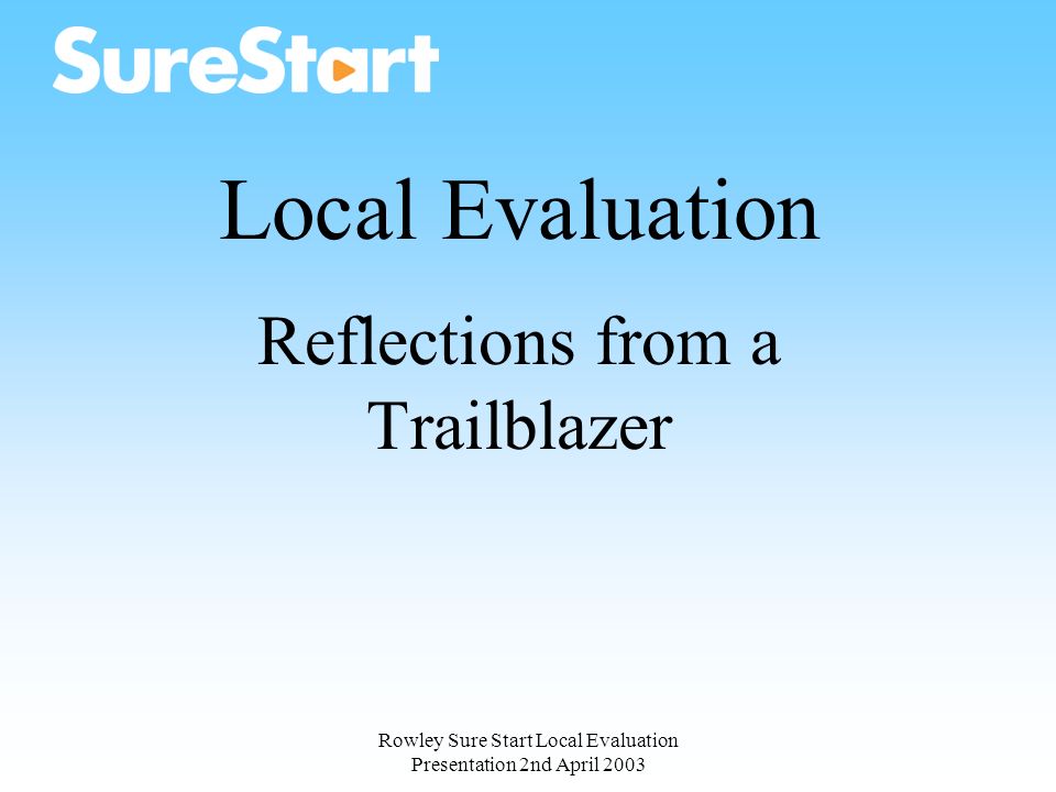Rowley Sure Start Local Evaluation Presentation 2nd April 2003 Local Evaluation Reflections from a Trailblazer