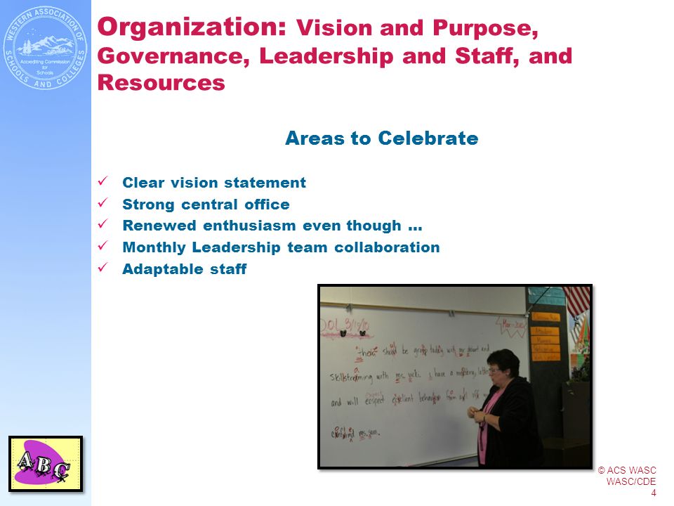 © ACS WASC WASC/CDE 4 Organization: Vision and Purpose, Governance, Leadership and Staff, and Resources Areas to Celebrate Clear vision statement Strong central office Renewed enthusiasm even though … Monthly Leadership team collaboration Adaptable staff