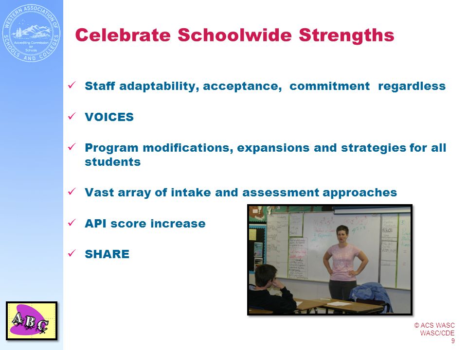 © ACS WASC WASC/CDE 9 Celebrate Schoolwide Strengths Staff adaptability, acceptance, commitment regardless VOICES Program modifications, expansions and strategies for all students Vast array of intake and assessment approaches API score increase SHARE
