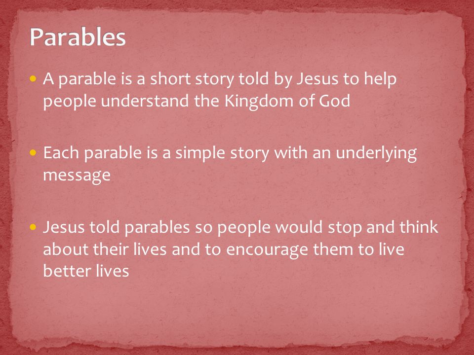 A parable is a short story told by Jesus to help people understand the Kingdom of God Each parable is a simple story with an underlying message Jesus told parables so people would stop and think about their lives and to encourage them to live better lives