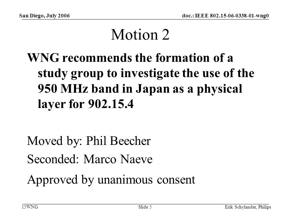 doc.: IEEE wng0 15WNG San Diego, July 2006 Erik Schylander, PhilipsSlide 5 Motion 2 WNG recommends the formation of a study group to investigate the use of the 950 MHz band in Japan as a physical layer for Moved by: Phil Beecher Seconded: Marco Naeve Approved by unanimous consent