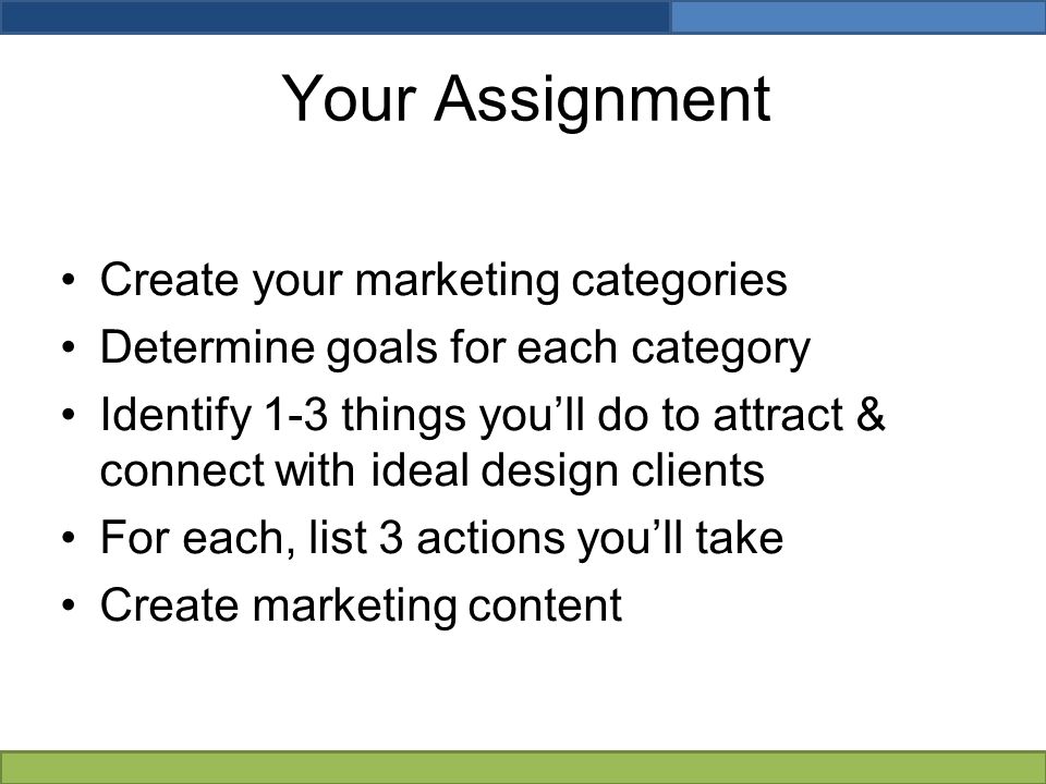 Your Assignment Create your marketing categories Determine goals for each category Identify 1-3 things you’ll do to attract & connect with ideal design clients For each, list 3 actions you’ll take Create marketing content