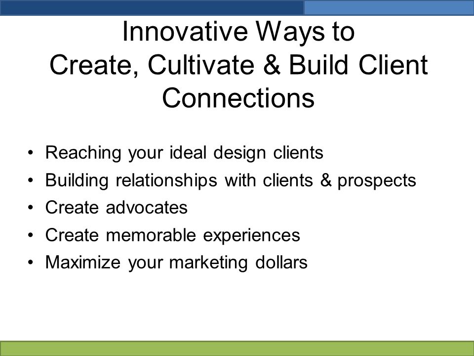 Innovative Ways to Create, Cultivate & Build Client Connections Reaching your ideal design clients Building relationships with clients & prospects Create advocates Create memorable experiences Maximize your marketing dollars