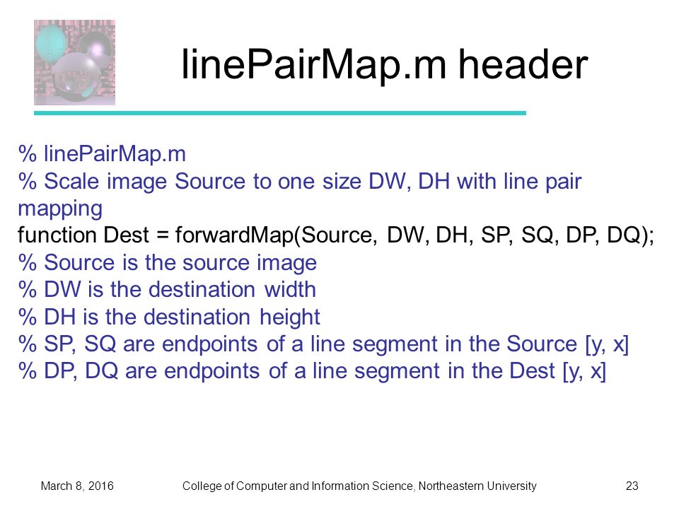 College of Computer and Information Science, Northeastern UniversityMarch 8, linePairMap.m header % linePairMap.m % Scale image Source to one size DW, DH with line pair mapping function Dest = forwardMap(Source, DW, DH, SP, SQ, DP, DQ); % Source is the source image % DW is the destination width % DH is the destination height % SP, SQ are endpoints of a line segment in the Source [y, x] % DP, DQ are endpoints of a line segment in the Dest [y, x]