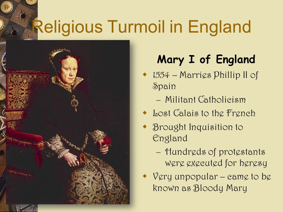 Religious Turmoil in England Mary I of England  1554 – Marries Phillip II of Spain – Militant Catholicism  Lost Calais to the French  Brought Inquisition to England – Hundreds of protestants were executed for heresy  Very unpopular – came to be known as Bloody Mary