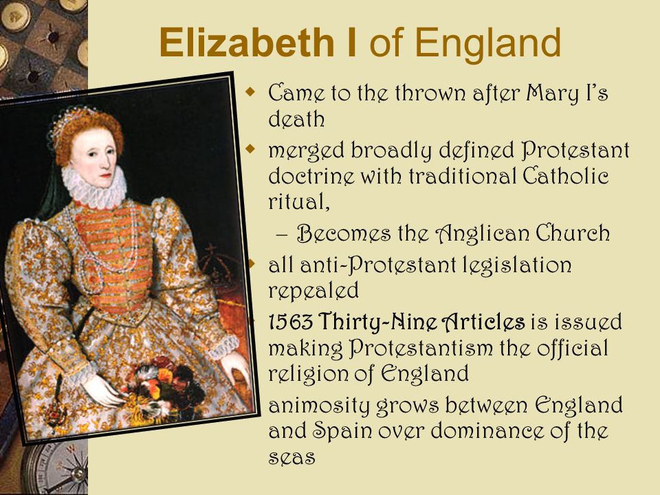 Elizabeth I of England  Came to the thrown after Mary I’s death  merged broadly defined Protestant doctrine with traditional Catholic ritual, – Becomes the Anglican Church  all anti-Protestant legislation repealed  1563 Thirty-Nine Articles is issued making Protestantism the official religion of England  animosity grows between England and Spain over dominance of the seas