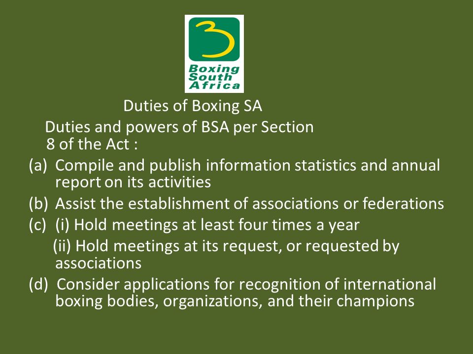 Duties of Boxing SA Duties and powers of BSA per Section 8 of the Act : (a)Compile and publish information statistics and annual report on its activities (b)Assist the establishment of associations or federations (c)(i) Hold meetings at least four times a year (ii) Hold meetings at its request, or requested by associations (d) Consider applications for recognition of international boxing bodies, organizations, and their champions