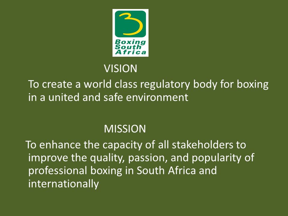 VISION To create a world class regulatory body for boxing in a united and safe environment MISSION To enhance the capacity of all stakeholders to improve the quality, passion, and popularity of professional boxing in South Africa and internationally