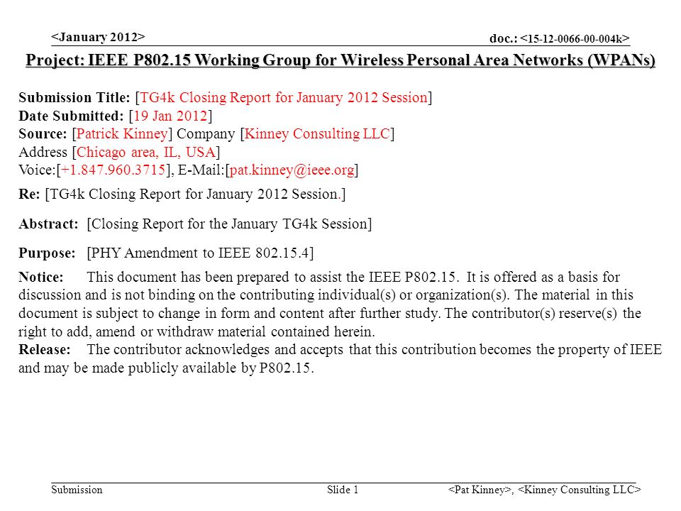 doc.: Submission, Slide 1 Project: IEEE P Working Group for Wireless Personal Area Networks (WPANs) Submission Title: [TG4k Closing Report for January 2012 Session] Date Submitted: [19 Jan 2012] Source: [Patrick Kinney] Company [Kinney Consulting LLC] Address [Chicago area, IL, USA] Voice:[ ], Re: [TG4k Closing Report for January 2012 Session.] Abstract:[Closing Report for the January TG4k Session] Purpose:[PHY Amendment to IEEE ] Notice:This document has been prepared to assist the IEEE P