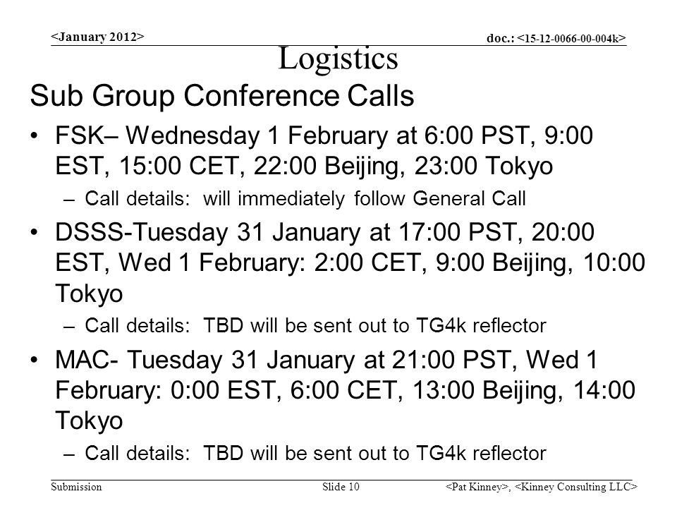 doc.: Submission Logistics Sub Group Conference Calls FSK– Wednesday 1 February at 6:00 PST, 9:00 EST, 15:00 CET, 22:00 Beijing, 23:00 Tokyo –Call details: will immediately follow General Call DSSS-Tuesday 31 January at 17:00 PST, 20:00 EST, Wed 1 February: 2:00 CET, 9:00 Beijing, 10:00 Tokyo –Call details: TBD will be sent out to TG4k reflector MAC- Tuesday 31 January at 21:00 PST, Wed 1 February: 0:00 EST, 6:00 CET, 13:00 Beijing, 14:00 Tokyo –Call details: TBD will be sent out to TG4k reflector, Slide 10